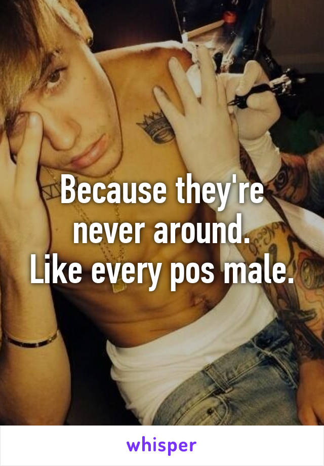 Because they're never around.
Like every pos male.