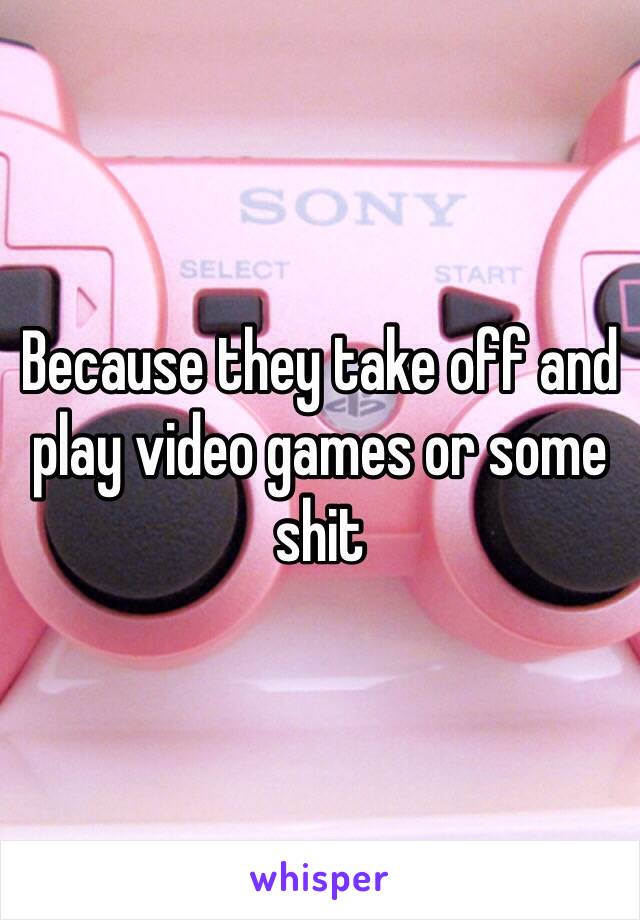 Because they take off and play video games or some shit