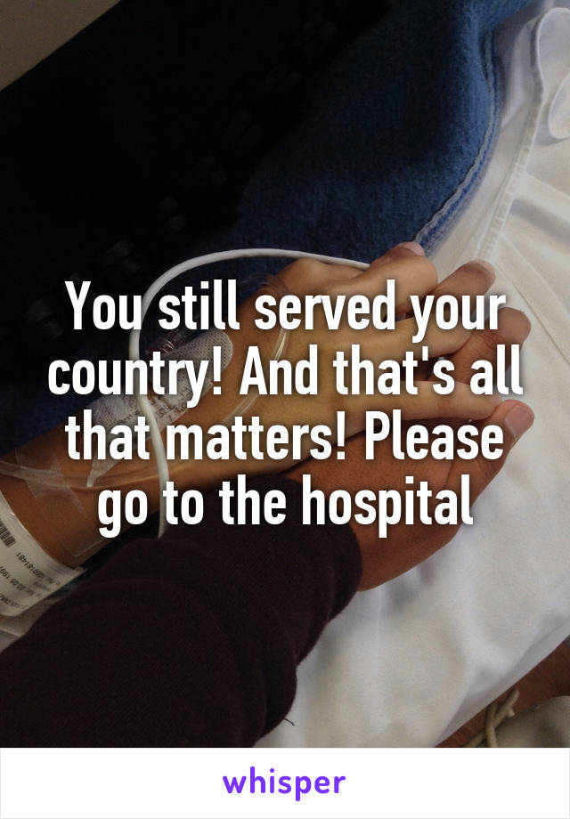 You still served your country! And that's all that matters! Please go to the hospital