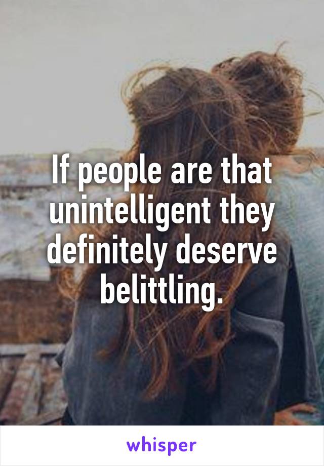 If people are that unintelligent they definitely deserve belittling.