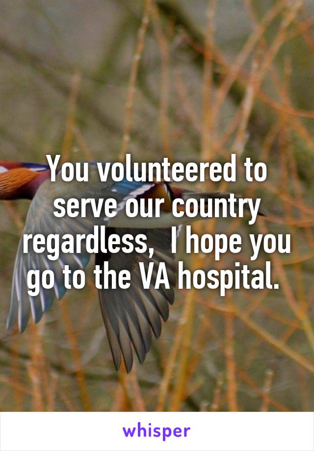 You volunteered to serve our country regardless,  I hope you go to the VA hospital. 