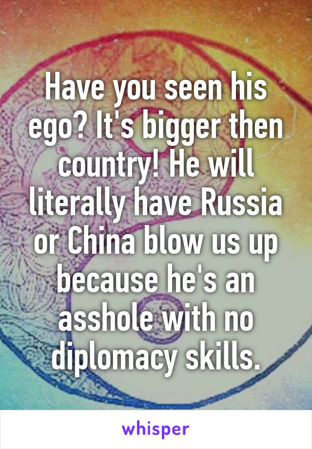 Have you seen his ego? It's bigger then country! He will literally have Russia or China blow us up because he's an asshole with no diplomacy skills.