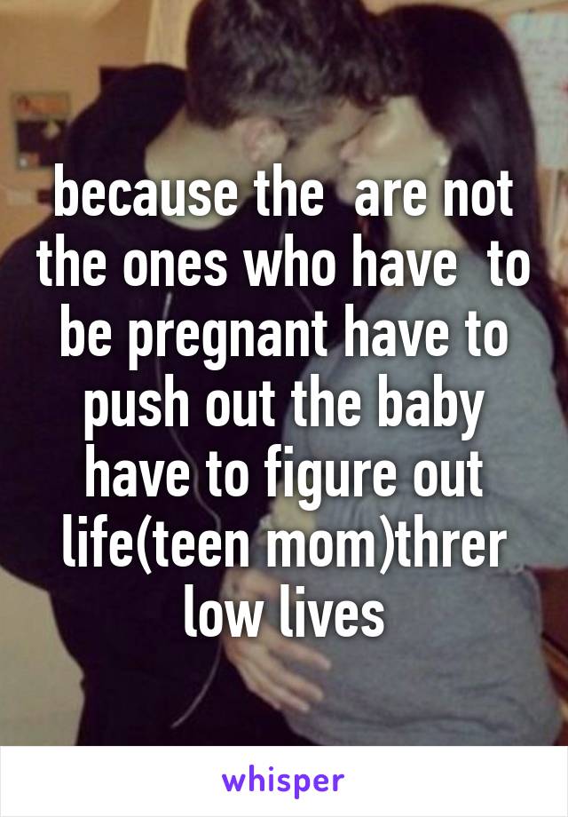 because the  are not the ones who have  to be pregnant have to push out the baby have to figure out life(teen mom)threr low lives