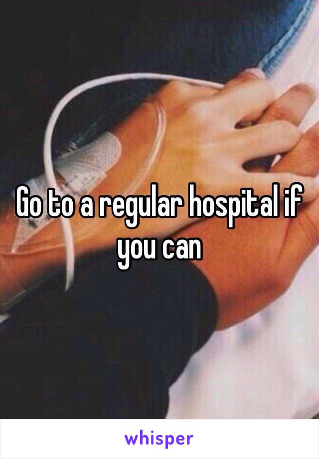 Go to a regular hospital if you can 