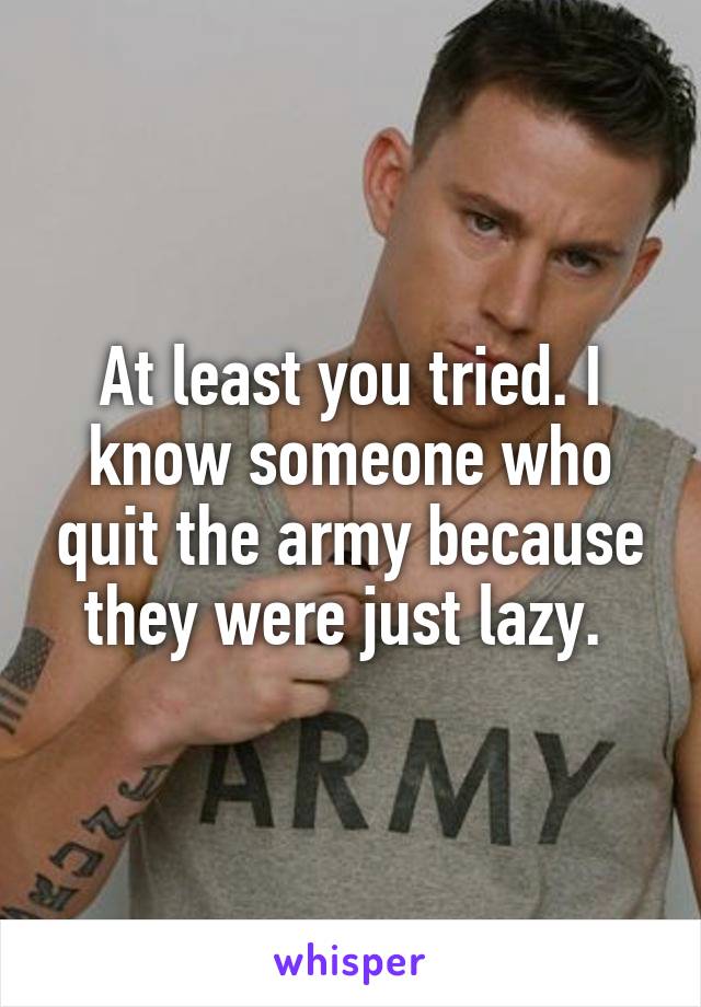 At least you tried. I know someone who quit the army because they were just lazy. 