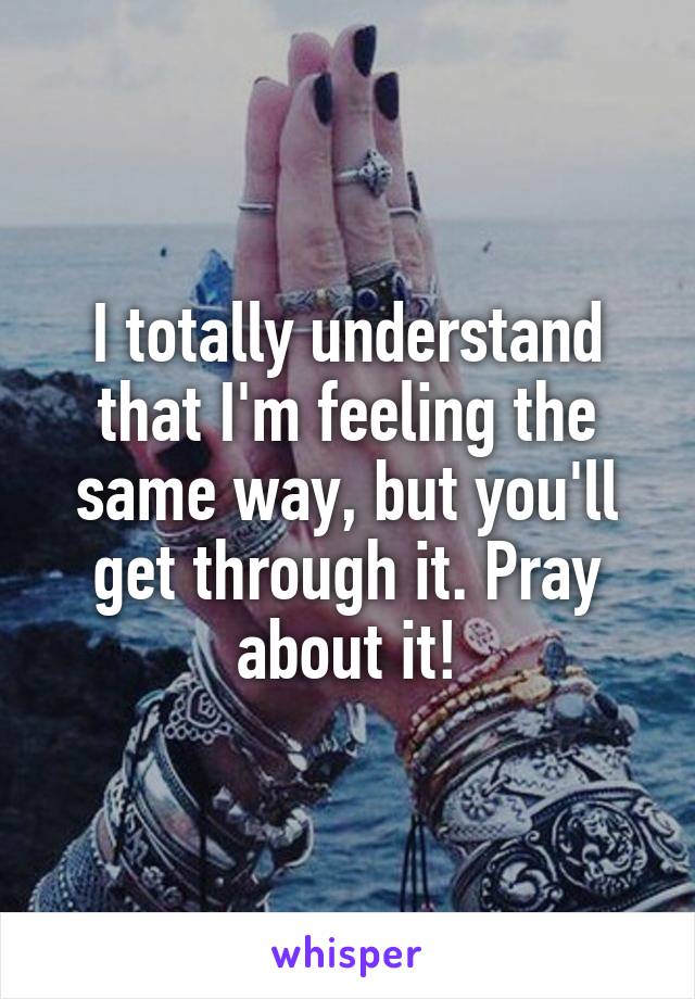 I totally understand that I'm feeling the same way, but you'll get through it. Pray about it!