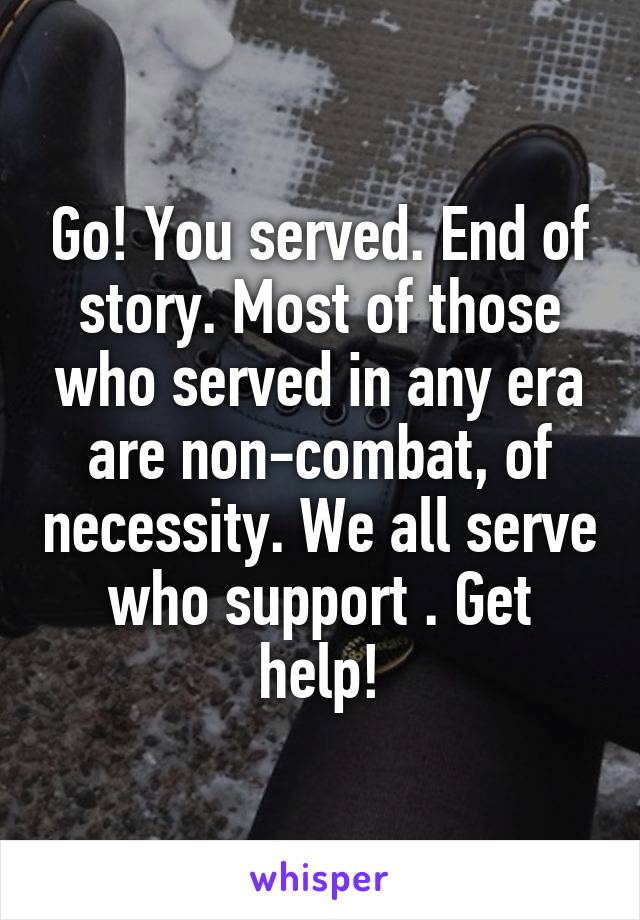 Go! You served. End of story. Most of those who served in any era are non-combat, of necessity. We all serve who support . Get help!