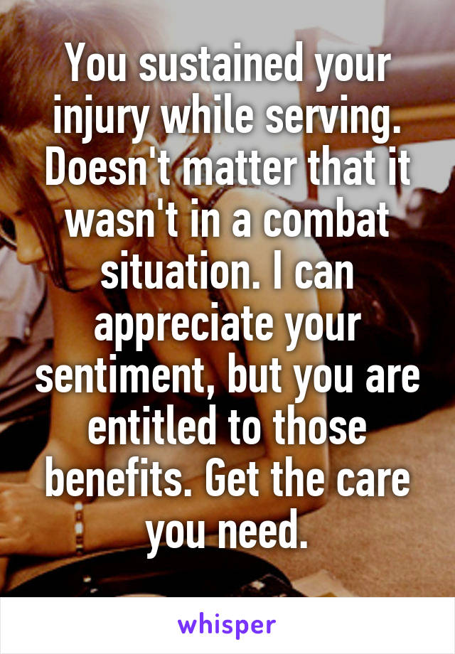 You sustained your injury while serving. Doesn't matter that it wasn't in a combat situation. I can appreciate your sentiment, but you are entitled to those benefits. Get the care you need.
