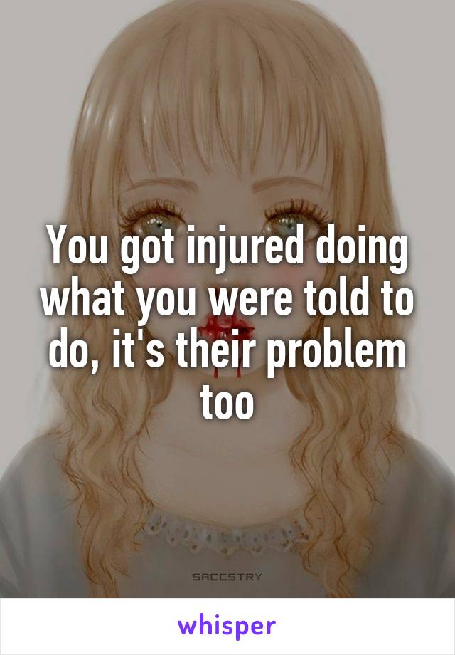 You got injured doing what you were told to do, it's their problem too
