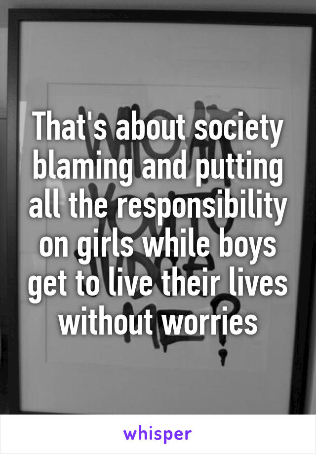 That's about society blaming and putting all the responsibility on girls while boys get to live their lives without worries