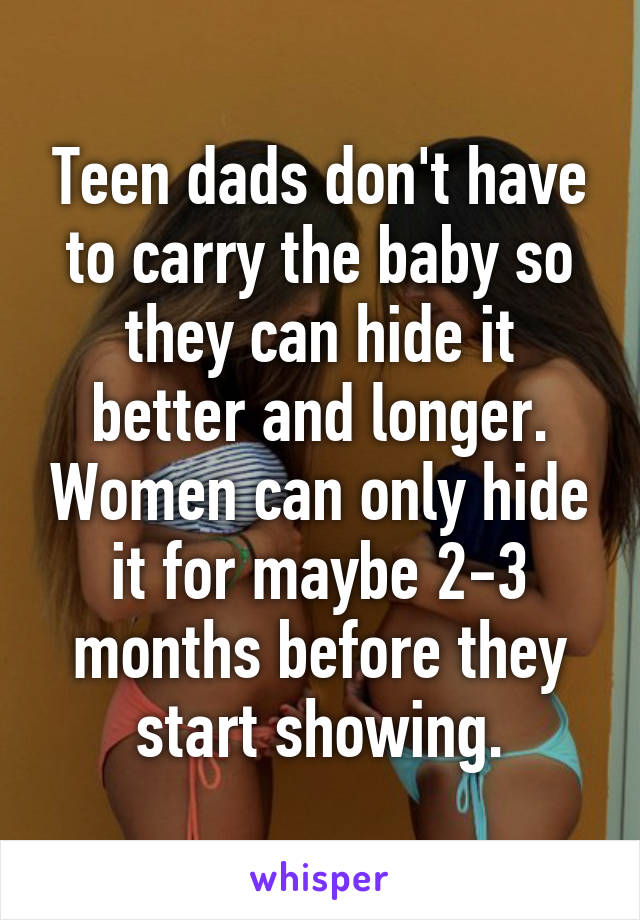 Teen dads don't have to carry the baby so they can hide it better and longer. Women can only hide it for maybe 2-3 months before they start showing.