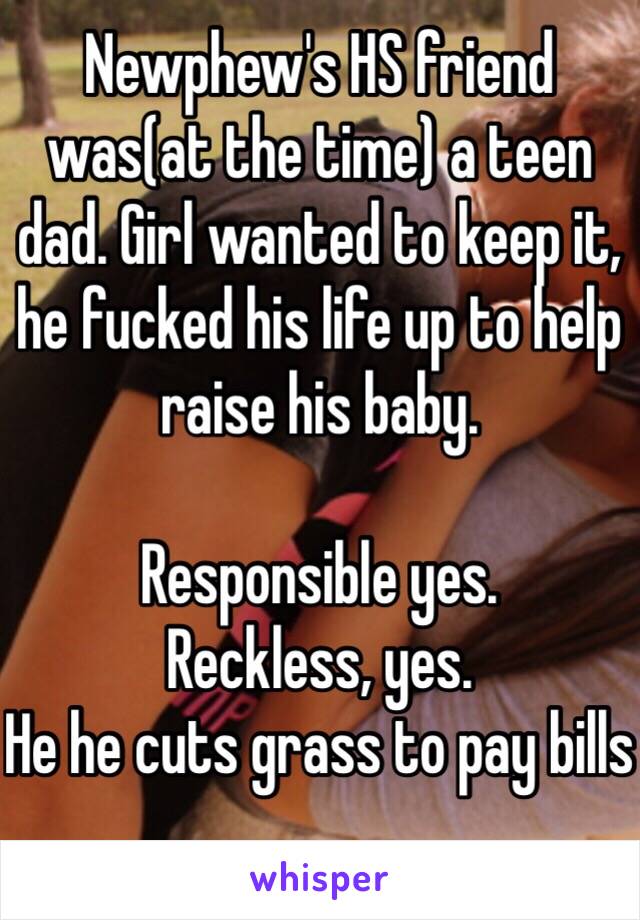 Newphew's HS friend was(at the time) a teen dad. Girl wanted to keep it, he fucked his life up to help raise his baby. 

Responsible yes. 
Reckless, yes. 
He he cuts grass to pay bills