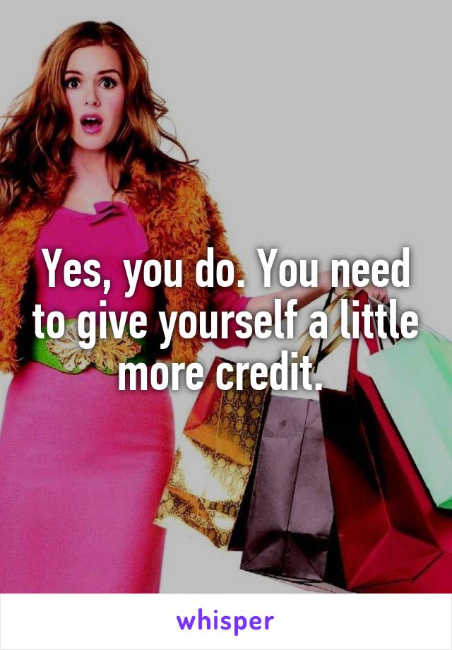 Yes, you do. You need to give yourself a little more credit. 