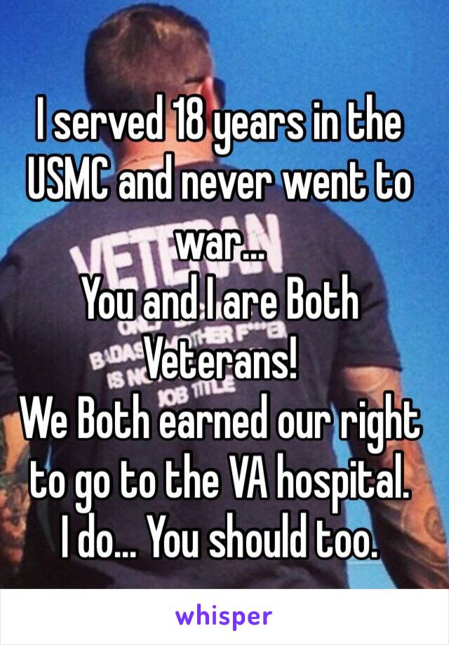I served 18 years in the USMC and never went to war...
You and I are Both Veterans!
We Both earned our right to go to the VA hospital.
I do... You should too.