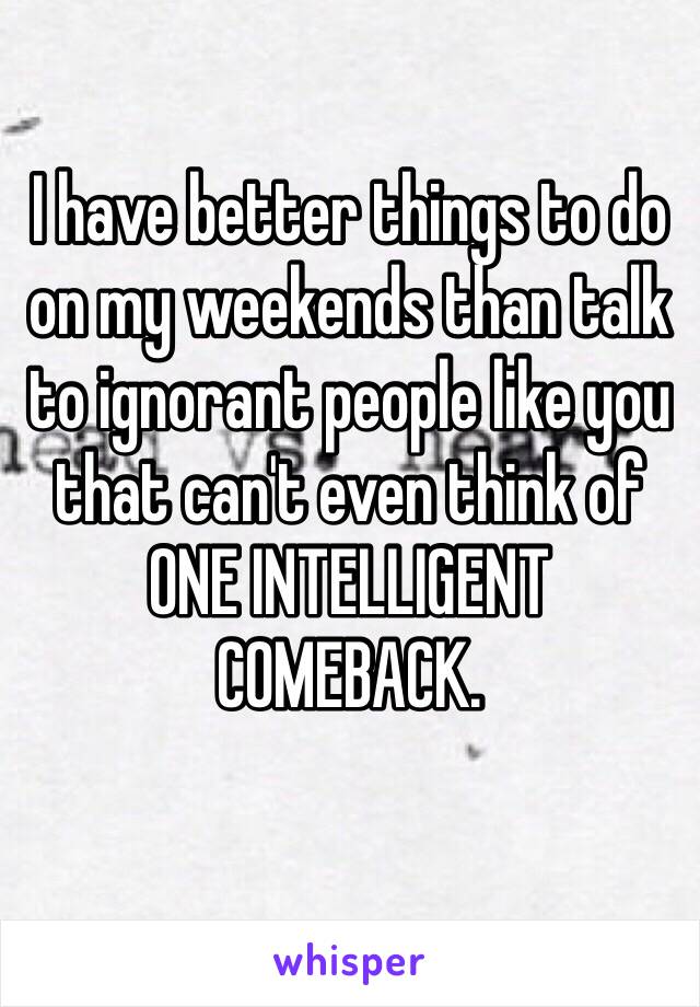 I have better things to do on my weekends than talk to ignorant people like you that can't even think of ONE INTELLIGENT COMEBACK. 
