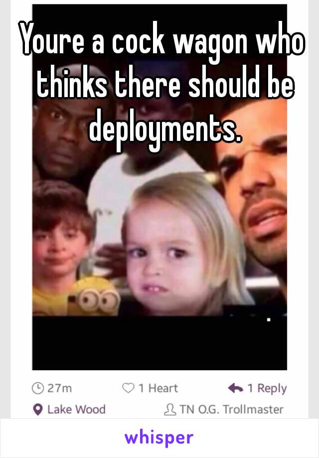 Youre a cock wagon who thinks there should be deployments.