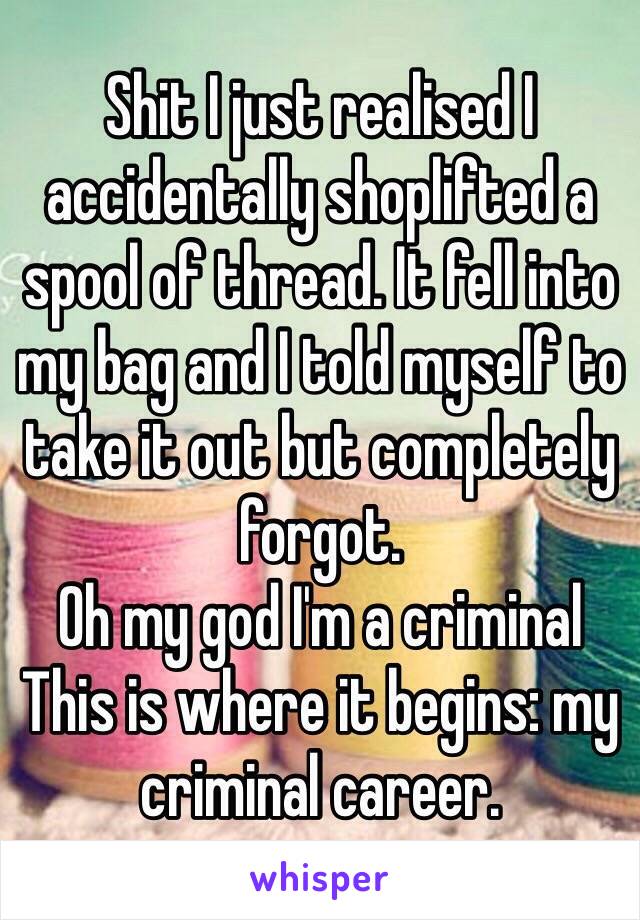 Shit I just realised I accidentally shoplifted a spool of thread. It fell into my bag and I told myself to take it out but completely forgot. 
Oh my god I'm a criminal
This is where it begins: my criminal career.
