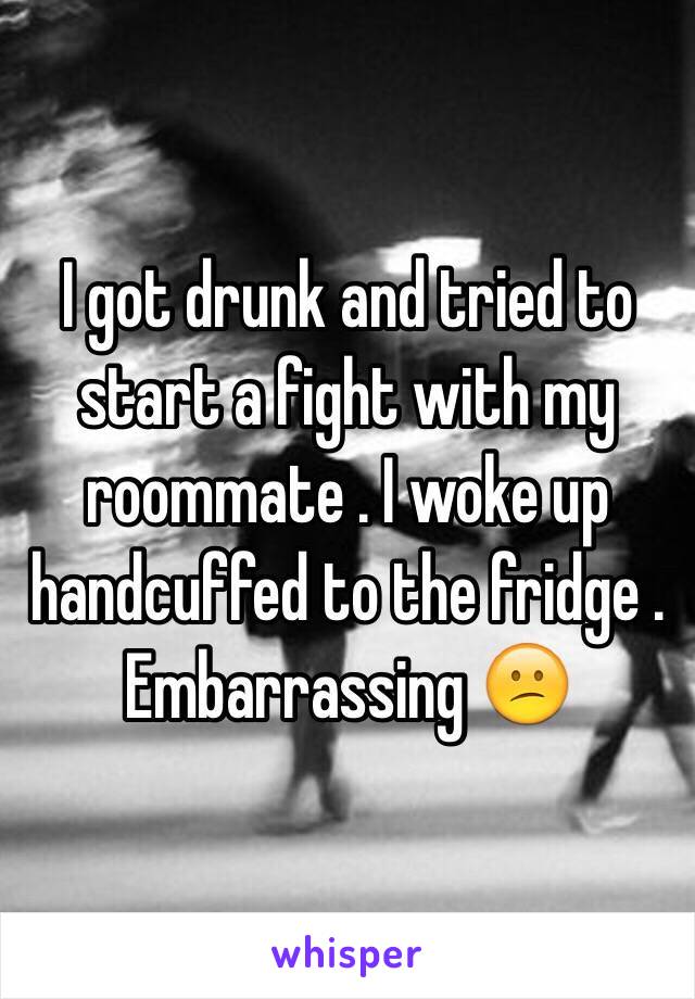 I got drunk and tried to start a fight with my roommate . I woke up handcuffed to the fridge . Embarrassing 😕 