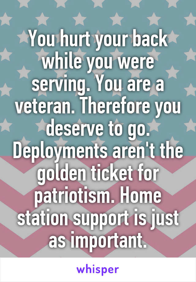 You hurt your back while you were serving. You are a veteran. Therefore you deserve to go. Deployments aren't the golden ticket for patriotism. Home station support is just as important.