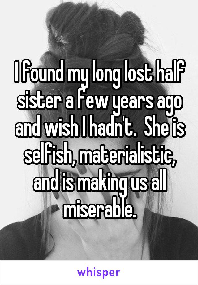 I found my long lost half sister a few years ago and wish I hadn't.  She is selfish, materialistic, and is making us all miserable.