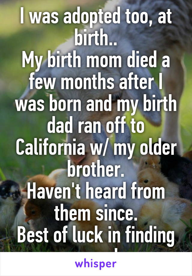 I was adopted too, at birth..
My birth mom died a few months after I was born and my birth dad ran off to California w/ my older brother.
Haven't heard from them since.
Best of luck in finding yours!