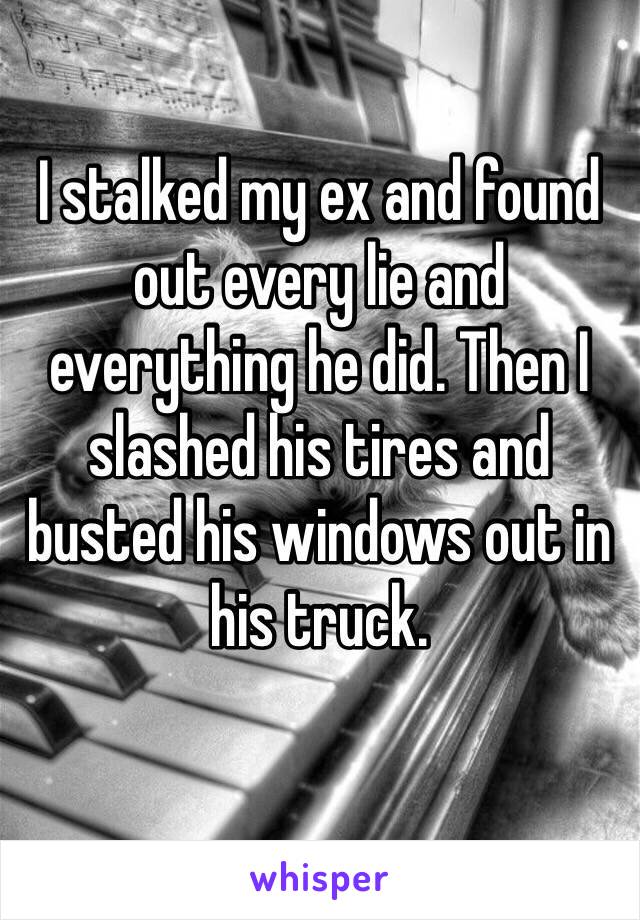 I stalked my ex and found out every lie and everything he did. Then I slashed his tires and busted his windows out in his truck.
