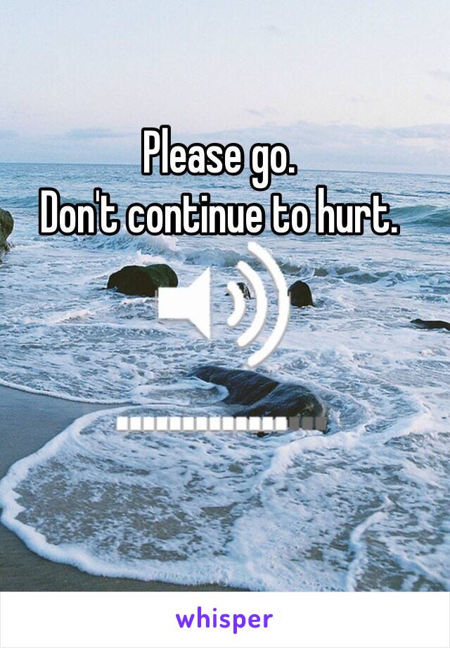 Please go. 
Don't continue to hurt. 