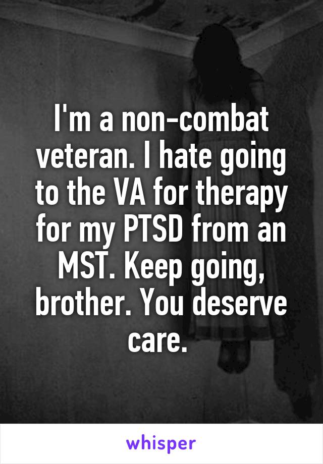 I'm a non-combat veteran. I hate going to the VA for therapy for my PTSD from an MST. Keep going, brother. You deserve care. 