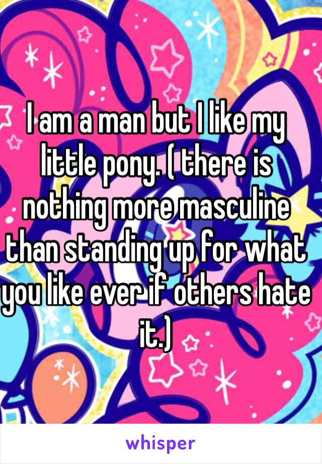 I am a man but I like my little pony. ( there is nothing more masculine than standing up for what you like ever if others hate it.)