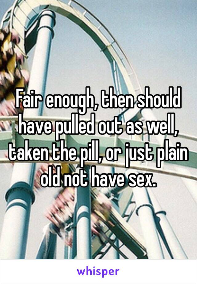 Fair enough, then should have pulled out as well, taken the pill, or just plain old not have sex.