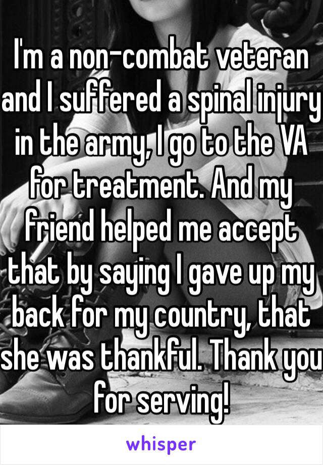 I'm a non-combat veteran and I suffered a spinal injury in the army, I go to the VA for treatment. And my friend helped me accept that by saying I gave up my back for my country, that she was thankful. Thank you for serving! 