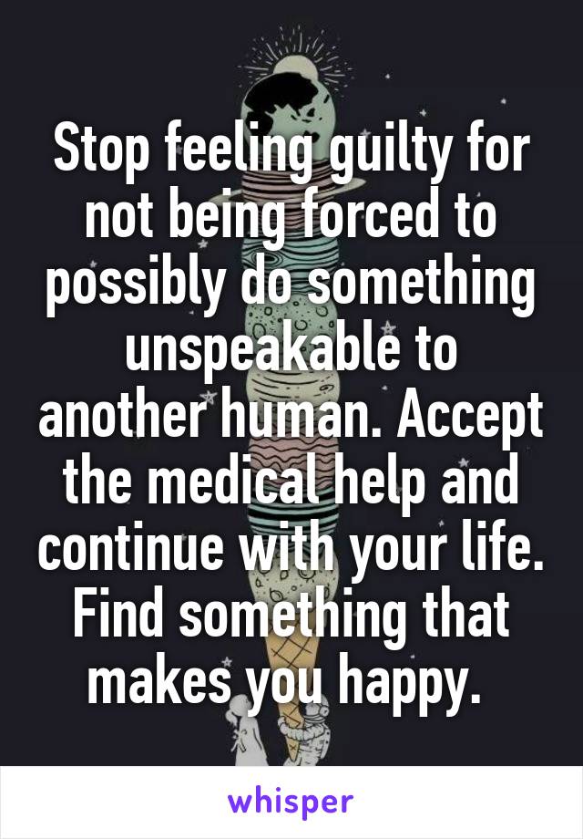 Stop feeling guilty for not being forced to possibly do something unspeakable to another human. Accept the medical help and continue with your life. Find something that makes you happy. 