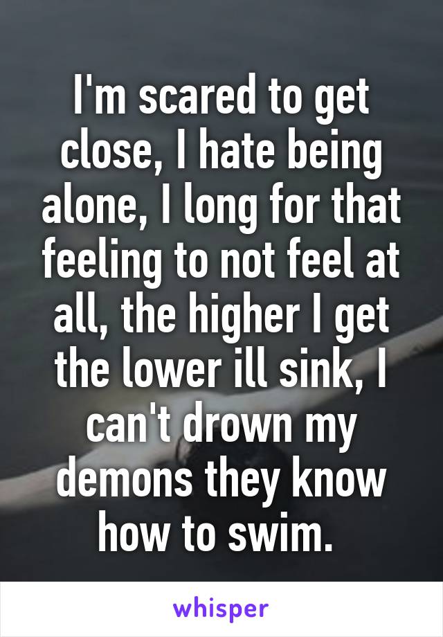 I'm scared to get close, I hate being alone, I long for that feeling to not feel at all, the higher I get the lower ill sink, I can't drown my demons they know how to swim. 