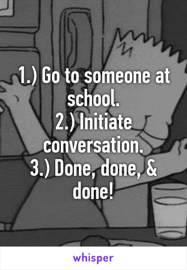 1.) Go to someone at school.
2.) Initiate conversation.
3.) Done, done, & done!