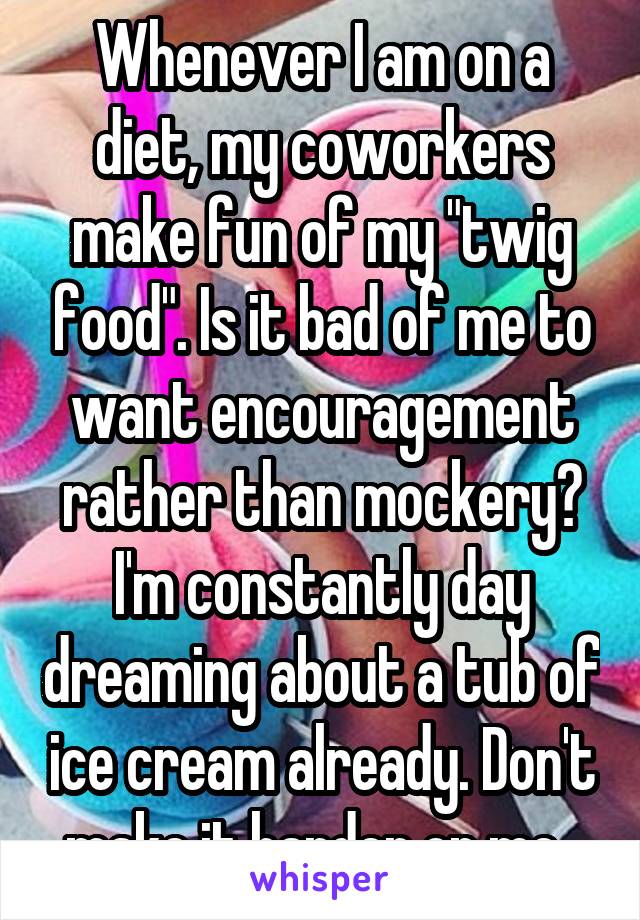 Whenever I am on a diet, my coworkers make fun of my "twig food". Is it bad of me to want encouragement rather than mockery? I'm constantly day dreaming about a tub of ice cream already. Don't make it harder on me. 