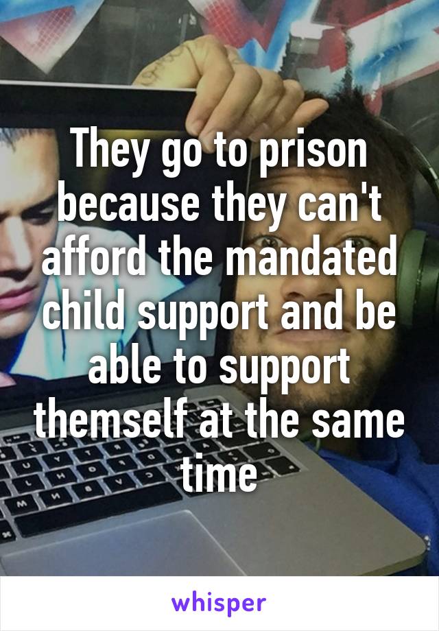 They go to prison because they can't afford the mandated child support and be able to support themself at the same time