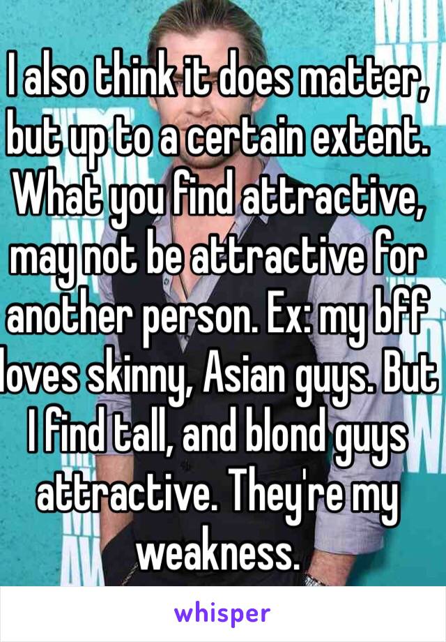 I also think it does matter, but up to a certain extent. What you find attractive, may not be attractive for another person. Ex: my bff loves skinny, Asian guys. But I find tall, and blond guys attractive. They're my weakness. 