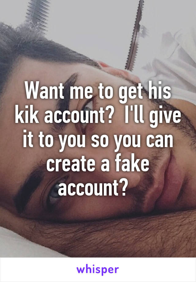 Want me to get his kik account?  I'll give it to you so you can create a fake account?  