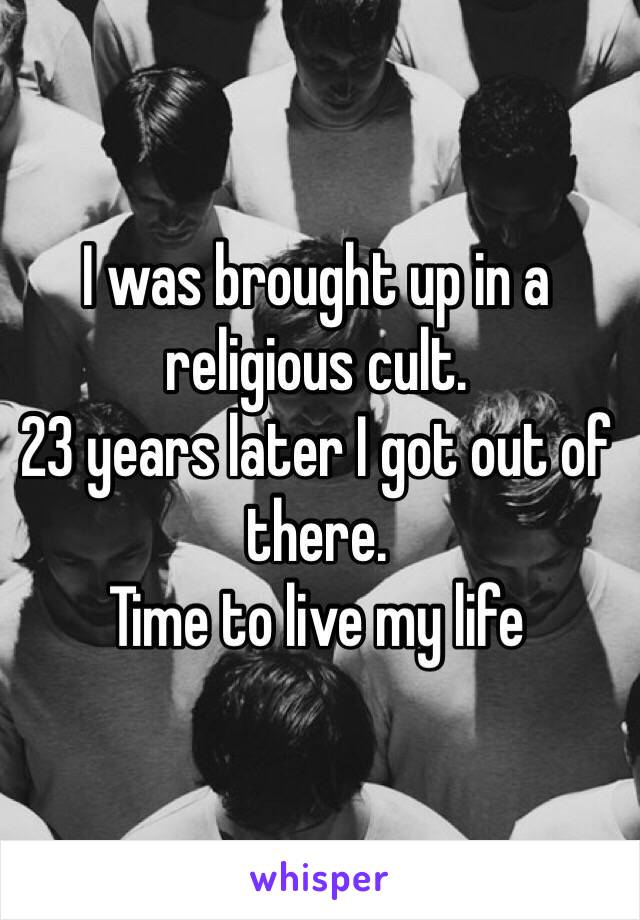 I was brought up in a religious cult.
23 years later I got out of there.
Time to live my life