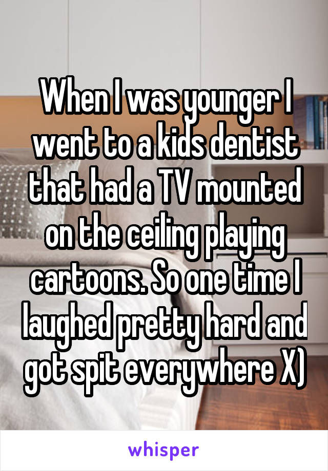 When I was younger I went to a kids dentist that had a TV mounted on the ceiling playing cartoons. So one time I laughed pretty hard and got spit everywhere X)