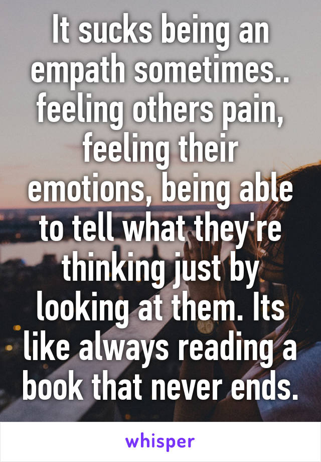 It sucks being an empath sometimes.. feeling others pain, feeling their emotions, being able to tell what they're thinking just by looking at them. Its like always reading a book that never ends. 