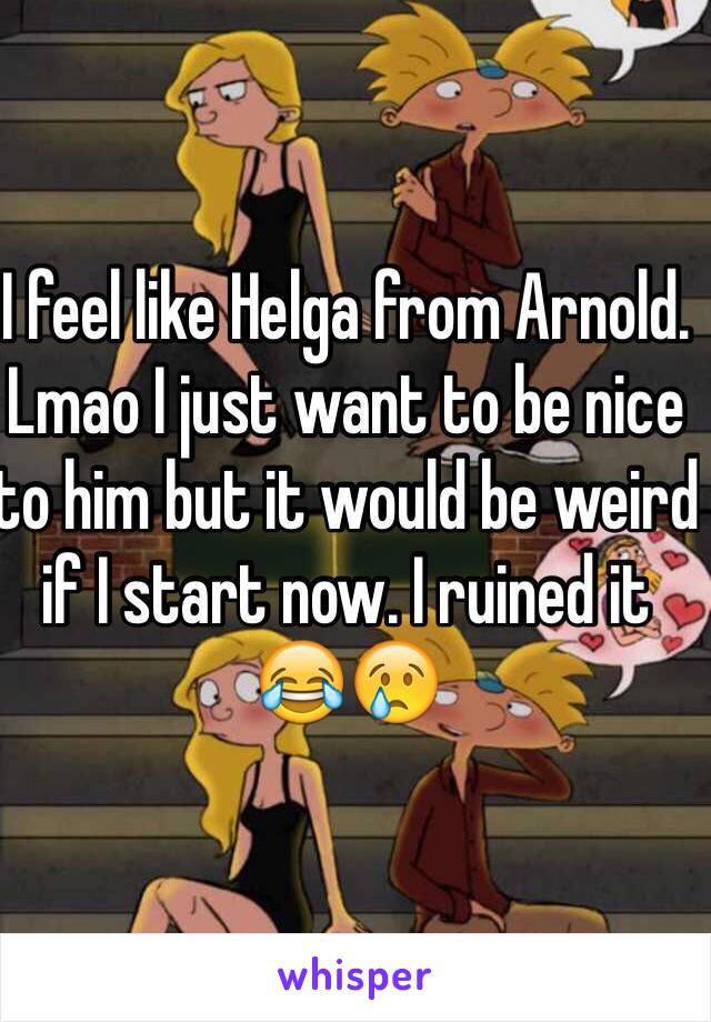 I feel like Helga from Arnold. Lmao I just want to be nice to him but it would be weird if I start now. I ruined it 😂😢
