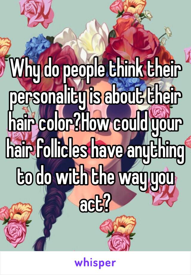 Why do people think their personality is about their hair color?How could your hair follicles have anything to do with the way you act?