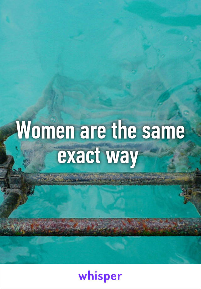 Women are the same exact way 