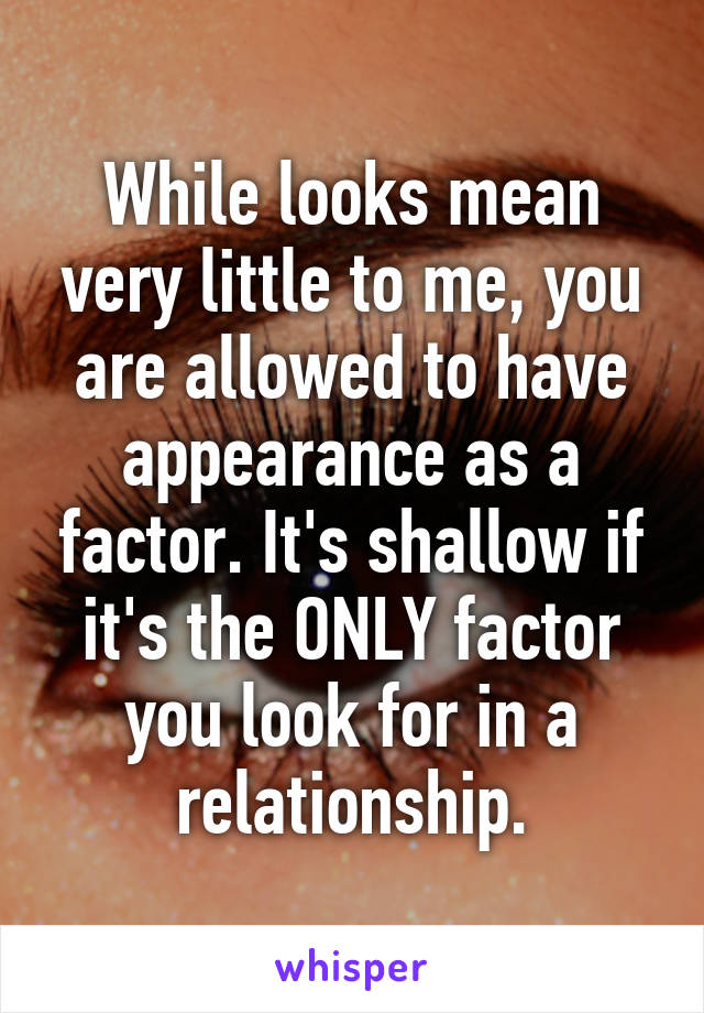 While looks mean very little to me, you are allowed to have appearance as a factor. It's shallow if it's the ONLY factor you look for in a relationship.