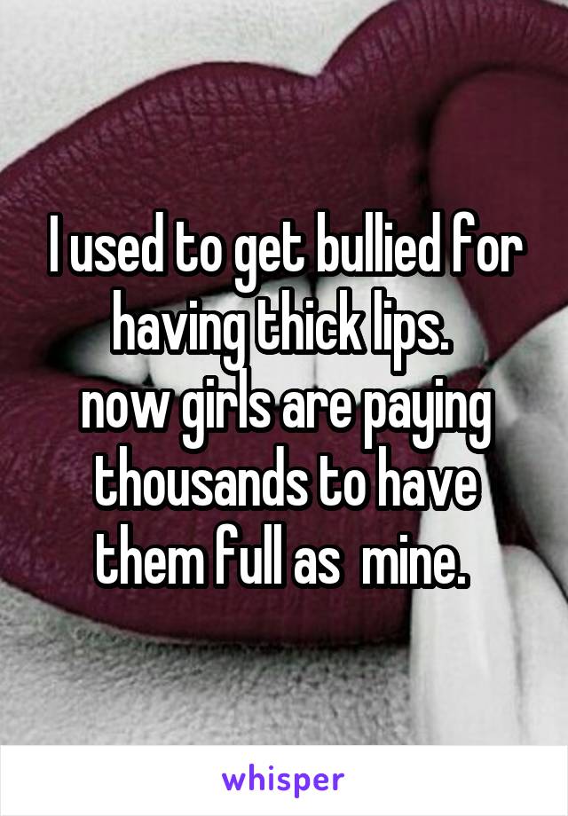 I used to get bullied for having thick lips. 
now girls are paying thousands to have them full as  mine. 