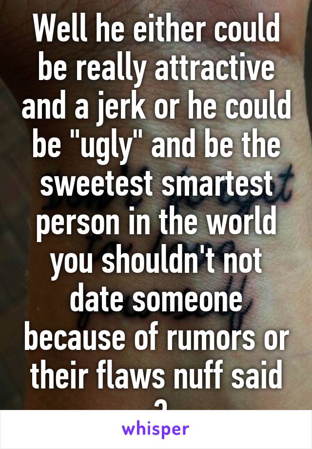 Well he either could be really attractive and a jerk or he could be "ugly" and be the sweetest smartest person in the world you shouldn't not date someone because of rumors or their flaws nuff said ;3