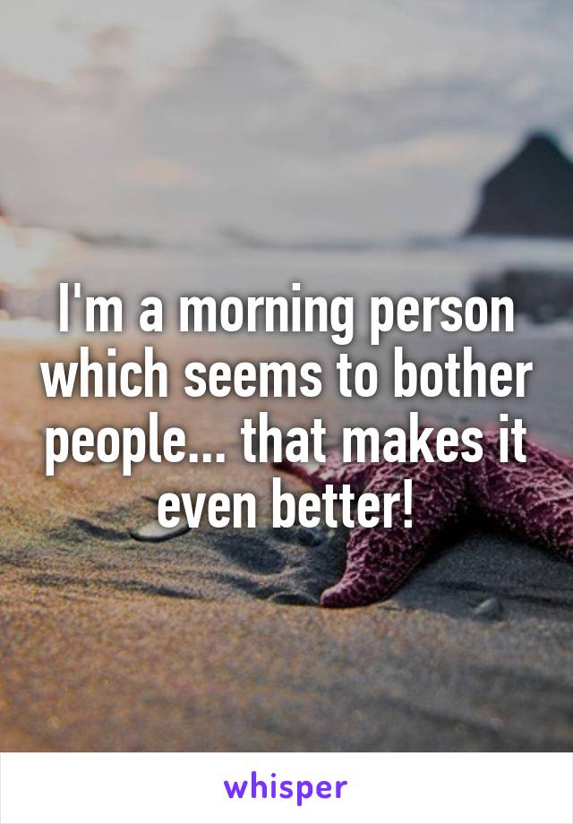 I'm a morning person which seems to bother people... that makes it even better!