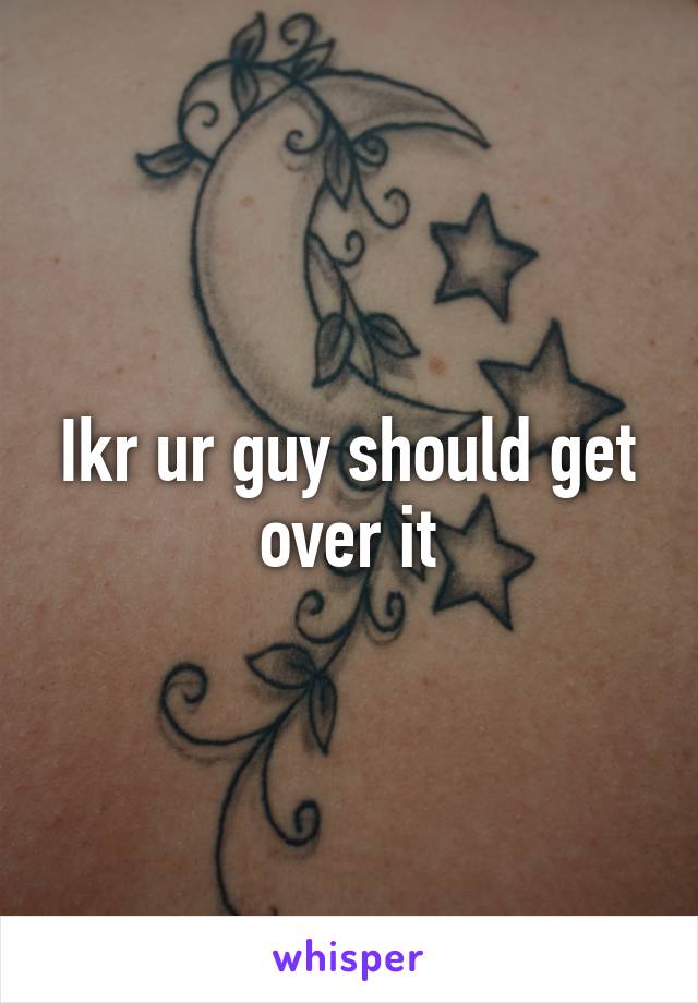 Ikr ur guy should get over it