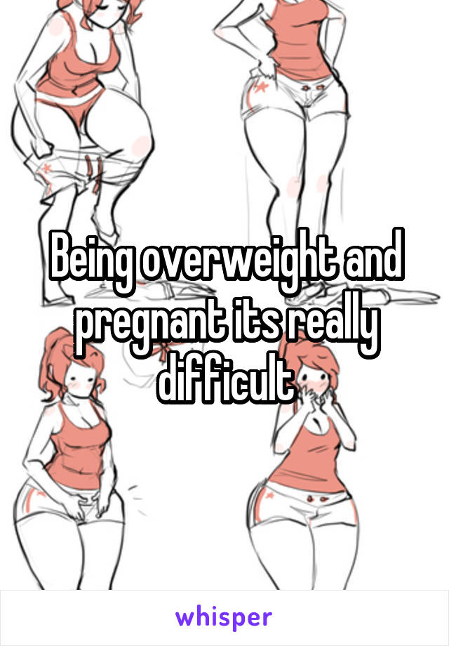 Being overweight and pregnant its really difficult